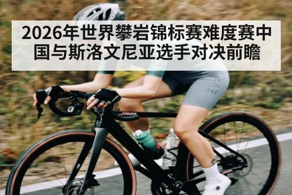 2026年世界攀岩锦标赛难度赛中国与斯洛文尼亚选手对决前瞻